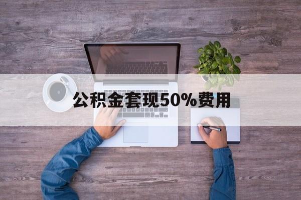 最新公积金套现50%费用方法分析(最方便真实的安宁公积金套现需要什么手续方法)