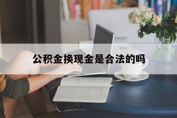 最新公积金换现金是合法的吗方法分析(最方便真实的安宁公积金换现金是合法的吗怎么办方法)