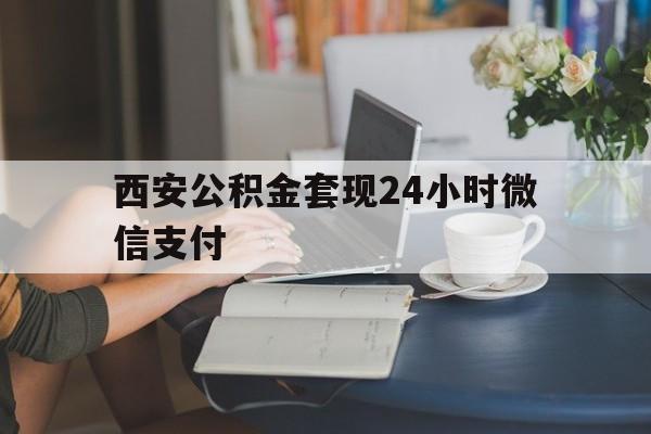 最新西安公积金套现24小时微信支付方法分析(最方便真实的安宁西安公积金套现24小时微信支付有影响吗方法)