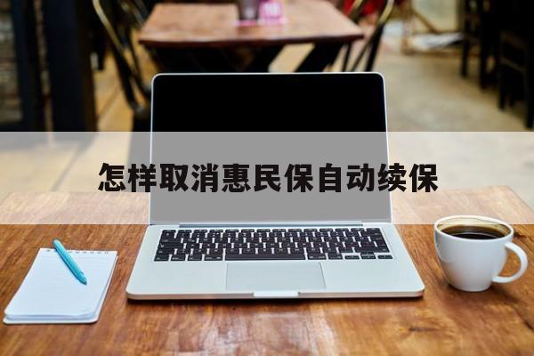 最新怎样取消惠民保自动续保方法分析(最方便真实的安宁怎样取消惠民保自动续保业务方法)