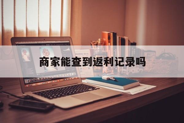 最新商家能查到返利记录吗方法分析(最方便真实的安宁店家知道用没用返利软件吗方法)