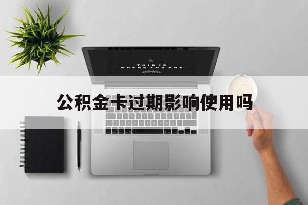 最新公积金卡过期影响使用吗方法分析(最方便真实的安宁公积金卡过期影响使用吗怎么办方法)