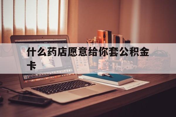 最新什么药店愿意给你套公积金卡方法分析(最方便真实的安宁什么药店愿意给你套公积金卡的钱方法)