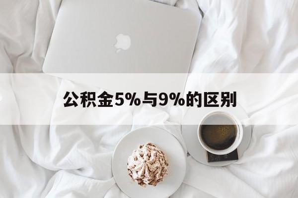 最新公积金5%与9%的区别方法分析(最方便真实的安宁公积金5%和12%有什么区别方法)